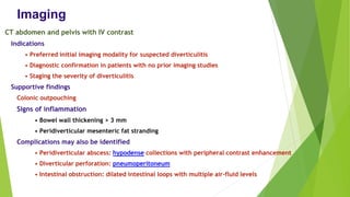 Imaging
CT abdomen and pelvis with IV contrast
Indications
• Preferred initial imaging modality for suspected diverticulitis
• Diagnostic confirmation in patients with no prior imaging studies
• Staging the severity of diverticulitis
Supportive findings
Colonic outpouching
Signs of inflammation
• Bowel wall thickening > 3 mm
• Peridiverticular mesenteric fat stranding
Complications may also be identified
• Peridiverticular abscess: hypodense collections with peripheral contrast enhancement
• Diverticular perforation: pneumoperitoneum
• Intestinal obstruction: dilated intestinal loops with multiple air-fluid levels
 