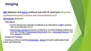 Imaging
MRI abdomen and pelvis (without and with IV contrast)Indications:
suspected diverticulitis in patients with contraindications to CT
Ultrasound abdomen
Indications
• Formal ultrasound is typically considered as an alternative to MRI in patients
with contraindications to CT
• Point-of-care ultrasound may be considered as an initial imaging modality and
can show findings of complicated diverticulitis (e.g., pneumoperitoneum, free
fluid, abscess formation).
Supportive findings:
diverticula with surrounding inflammation, abscess formation (detectable fluid),
bowel wall thickening
 