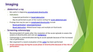 Imaging
• Abdominal x-ray
• Not useful in diagnosing uncomplicated diverticulitis
• Indications
• Suspected perforation or bowel obstruction
• May be performed as part of the routine workup for acute abdominal pain
• Findings that may be seen in complicated diverticulitis include
• Bowel perforation: pneumoperitoneum
• Bowel obstruction: dilated bowel loops and multiple air-fluid levels
• Screening colonoscopy
• Recommended 6–8 weeks after the resolution of the acute episode to assess the
extent of diverticulitis and rule out malignancy
• Colonoscopy is contraindicated during an acute episode because of the increased
risk of perforation.
• Not required if a recent evaluation of the colon has been performed
❖ Avoid colonoscopy during the acute phase of diverticulitis because of the risk of
perforation!
 