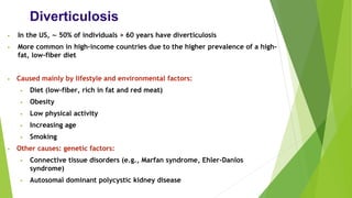 Diverticulosis
• In the US, ∼ 50% of individuals > 60 years have diverticulosis
• More common in high-income countries due to the higher prevalence of a high-
fat, low-fiber diet
• Caused mainly by lifestyle and environmental factors:
• Diet (low-fiber, rich in fat and red meat)
• Obesity
• Low physical activity
• Increasing age
• Smoking
• Other causes: genetic factors:
• Connective tissue disorders (e.g., Marfan syndrome, Ehler-Danlos
syndrome)
• Autosomal dominant polycystic kidney disease
 