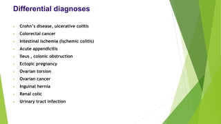 Differential diagnoses
• Crohn’s disease, ulcerative colitis
• Colorectal cancer
• Intestinal ischemia (ischemic colitis)
• Acute appendicitis
• Ileus , colonic obstruction
• Ectopic pregnancy
• Ovarian torsion
• Ovarian cancer
• Inguinal hernia
• Renal colic
• Urinary tract infection
 