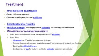 Treatment
• Uncomplicated diverticulitis
➢ Conservative management
➢ Consider broad-spectrum oral antibiotics
➢ Complicated diverticulitis
➢ Antibiotic therapy: broad-spectrum IV antibiotics are routinely recommended
• Management of complications abscess:
• Size < 4 cm: trial of conservative management with IV antibiotics
• Size ≥ 4 cm
• Ultrasound- or CT-guided percutaneous drainage
• Consider laparoscopic or open surgical drainage if percutaneous drainage is not feasible.
• Continue IV antibiotic therapy.
• Send aspirate or pus for cultures and tailor antibiotic treatment accordingly.
 