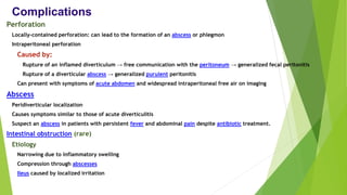 Complications
Perforation
Locally-contained perforation: can lead to the formation of an abscess or phlegmon
Intraperitoneal perforation
Caused by:
Rupture of an inflamed diverticulum → free communication with the peritoneum → generalized fecal peritonitis
Rupture of a diverticular abscess → generalized purulent peritonitis
Can present with symptoms of acute abdomen and widespread intraperitoneal free air on imaging
Abscess
Peridiverticular localization
Causes symptoms similar to those of acute diverticulitis
Suspect an abscess in patients with persistent fever and abdominal pain despite antibiotic treatment.
Intestinal obstruction (rare)
Etiology
Narrowing due to inflammatory swelling
Compression through abscesses
Ileus caused by localized irritation
 