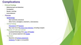 Complications
• Clinical findings
• Abdominal pain and distention
• Constipation
• Nausea, vomiting
• Acute abdomen
• Fistulas
• Epidemiology
• Most commonly colovesical
• Other forms: colovaginal, coloenteric, colocutaneous
• Clinical findings
• Pneumaturia and fecaluria
• May cause recurring urinary tract infections, including urosepsis
• Diagnosis: CT with oral contrast
• Localized thickening of the colon and bladder
• Air or contrast material in the bladder
• Treatment
• Resection and primary anastomosis
• Antibiotics if surgery is not possible
 