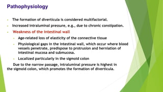 Pathophysiology
• The formation of diverticula is considered multifactorial.
• Increased intraluminal pressure, e.g., due to chronic constipation.
• Weakness of the intestinal wall
• Age-related loss of elasticity of the connective tissue
• Physiological gaps in the intestinal wall, which occur where blood
vessels penetrate, predispose to protrusion and herniation of
intestinal mucosa and submucosa.
• Localized particularly in the sigmoid colon
Due to the narrow passage, intraluminal pressure is highest in
the sigmoid colon, which promotes the formation of diverticula.
 