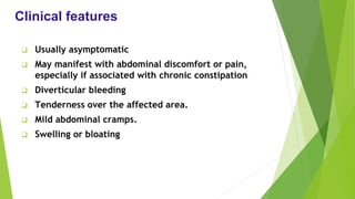 Clinical features
❑ Usually asymptomatic
❑ May manifest with abdominal discomfort or pain,
especially if associated with chronic constipation
❑ Diverticular bleeding
❑ Tenderness over the affected area.
❑ Mild abdominal cramps.
❑ Swelling or bloating
 