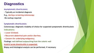 Diagnostics
Asymptomatic diverticulosis:
- Typically an incidental diagnosis
E.g., during a screening colonoscopy
-No workup required
Symptomatic diverticulosis:
Colonoscopy: diagnostic modality of choice for suspected symptomatic diverticulosis
Indications:
• Lower GI bleed.
• Recurrent abdominal pain and/or diarrhea.
• Concern for underlying malignancy.
Findings: well-defined outpouching from the colonic wall
Avoid if acute diverticulitis is suspected.
Biopsy and histological analysis can be performed, if necessary
 