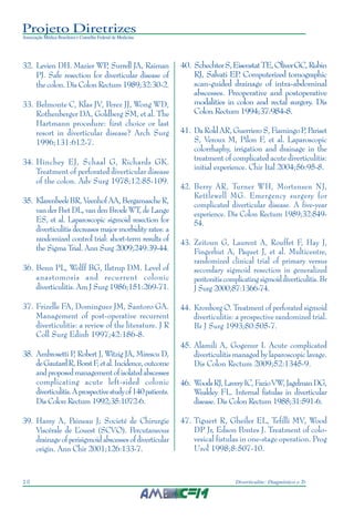 Projeto Diretrizes
Associação Médica Brasileira e Conselho Federal de Medicina
10 Diverticulite: Diagnóstico e Tratamento
32. Levien DH. Mazier WP, Surrell JA, Raiman
PJ. Safe resection for diverticular disease of
the colon. Dis Colon Rectum 1989;32:30-2.
33. Belmonte C, Klas JV, Perez JJ, Wong WD,
Rothenberger DA, Goldberg SM, et al. The
Hartmann procedure: first choice or last
resort in diverticular disease? Arch Surg
1996;131:612-7.
34. Hinchey EJ, Schaal G, Richards GK.
Treatment of perforated diverticular disease
of the colon. Adv Surg 1978;12:85-109.
35. KlarenbeekBR,VeenhofAA,BergamascheR,
van der Peet DL, van den Broek WT, de Lange
ES, et al. Laparoscopic sigmoid resection for
diverticulitis decreases major morbidity rates: a
randomized control trial: short-term results of
the Sigma Trial. Ann Surg 2009;249:39-44.
36. Benn PL, Wolff BG, Ilstrup DM. Level of
anastomosis and recurrent colonic
diverticulitis. Am J Surg 1986;151:269-71.
37. Frizelle FA, Dominguez JM, Santoro GA.
Management of post-operative recurrent
diverticulitis: a review of the literature. J R
Coll Surg Edinb 1997;42:186-8.
38. Ambrosetti P, Robert J, Witzig JA, Mirescu D,
deGautardR,BorstF,etal.Incidence,outcome
andproposedmanagementofisolatedabscesses
complicating acute left-sided colonic
diverticulitis.Aprospectivestudyof140patients.
Dis Colon Rectum 1992;35:1072-6.
39. Hamy A, Paineau J; Societé de Chirurgie
Viscérale de L’ouest (SCVO). Percutaneous
drainageofperisigmoidabscessesofdiverticular
origin. Ann Chir 2001;126:133-7.
40. SchechterS,EisenstatTE,OliverGC,Rubin
RJ, Salvati EP. Computerized tomographic
scan-guided drainage of intra-abdominal
abscesses. Preoperative and postoperative
modalities in colon and rectal surgery. Dis
Colon Rectum 1994;37:984-8.
41. DaRoldAR,GuerrieroS,FiamingoP,Pariset
S, Veroux M, Pilon F, et al. Laparoscopic
colorrhaphy, irrigation and drainage in the
treatment of complicated acute diverticulitis:
initial experience. Chir Ital 2004;56:95-8.
42. Berry AR, Turner WH, Mortensen NJ,
Kettlewell MG. Emergency surgery for
complicated diverticular disease. A five-year
experience. Dis Colon Rectum 1989;32:849-
54.
43. Zeitoun G, Laurent A, Rouffet F, Hay J,
Fingerhut A, Paquet J, et al. Multicentre,
randomized clinical trial of primary versus
secondary sigmoid resection in generalized
peritonitiscomplicatingsigmoiddiverticulitis.Br
J Surg 2000;87:1366-74.
44. Kronborg O. Treatment of perforated sigmoid
diverticulitis: a prospective randomized trial.
Br J Surg 1993;80:505-7.
45. Alamili A, Gogenur I. Acute complicated
diverticulitis managed by laparoscopic lavage.
Dis Colon Rectum 2009;52:1345-9.
46. WoodsRJ,LaveryIC,FazioVW,JagelmanDG,
Weakley FL. Internal fistulas in diverticular
disease. Dis Colon Rectum 1988;31:591-6.
47. Tiguert R, Gheiler EL, Tefilli MV, Wood
DP Jr, Edson Pontes J. Treatment of colo-
vesical fistulas in one-stage operation. Prog
Urol 1998;8:507-10.
 