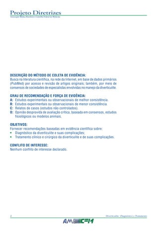 Projeto Diretrizes
Associação Médica Brasileira e Conselho Federal de Medicina
2 Diverticulite: Diagnóstico e Tratamento
DESCRIÇÃO DO MÉTODO DE COLETA DE EVIDÊNCIA:
Busca na literatura científica, na rede da Internet, em base de dados primários
(PubMed) por acesso e revisão de artigos originais; também, por meio de
consensos de sociedades de especialistas envolvidas no manejo da diverticulite.
GRAU DE RECOMENDAÇÃO E FORÇA DE EVIDÊNCIA:
A: Estudos experimentais ou observacionais de melhor consistência.
B: Estudos experimentais ou observacionais de menor consistência.
C: Relatos de casos (estudos não controlados).
D: Opinião desprovida de avaliação crítica, baseada em consensos, estudos
fisiológicos ou modelos animais.
OBJETIVOS:
Fornecer recomendações baseadas em evidência científica sobre:
• Diagnóstico da diverticulite e suas complicações;
• Tratamento clínico e cirúrgico da diverticulite e de suas complicações.
CONFLITO DE INTERESSE:
Nenhum conflito de interesse declarado.
 