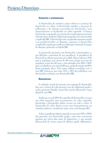 2Diverticulite: Diagnóstico e Tratamento
Projeto Diretrizes
Associação Médica Brasileira e Conselho Federal de Medicina
CONCEITOS E EPIDEMIOLOGIA
A diverticulose do intestino grosso refere-se à presença de
divertículos no cólon. A diverticulite significa a presença de
inflamação e de infecção associadas aos divertículos, mais
frequentemente os localizados no cólon sigmóide. A doença
diverticular corresponde ao conjunto de manifestações associáveis
à diverticulose, desde dor abdominal inespecífica até a diverticulite
complicada1
(D). A diverticulite não-complicada representa aquela
com peridiverticulite ou flegmão, enquanto a diverticulite
complicada é aquela que resulta em obstrução intestinal, formação
de abscesso, peritonite ou fístula2
(D).
A maioria dos pacientes com divertículos é assintomática, o
que dificulta a estimativa de sua prevalência. A prevalência da
diverticulose colônica aumenta com a idade. Parece inferior a 10%
para a população com menos de 40 anos, atinge um terço da
população acima dos 45 anos e está estimada entre 50% e 66%
para os indivíduos com mais de 80 anos, podendo atingir até 80%
dessa população idosa. Não existe evidente correlação com o
sexo3
(D). Estima-se que entre 10% e 25% dos indivíduos com
diverticulose evoluirão com diverticulite2
(D).
DIAGNÓSTICO
A avaliação inicial do paciente com suspeita de diverticulite
deve ser a mesma de todo paciente com dor abdominal aguda e
inclui anamnese dirigida, exame físico geral, abdominal e toque
digital do reto2
(D).
Ainda que cerca de 85% dos episódios de diverticulite ocorram
em cólon esquerdo, mais precisamente em cólon sigmóide,
divertículos e diverticulite podem ocorrer em todo o cólon. A
diverticulite do cólon direito ocorre mais frequentemente em
orientais asiáticos e usualmente segue curso mais benigno4
(C).
A dor no quadrante inferior esquerdo ocorre entre 93% e 100%
dos pacientes com diverticulite aguda e está mais comumente
presente por vários dias antes do diagnóstico, o que permite
diferenciá-la de outras causas de abdome agudo inflamatório.
 