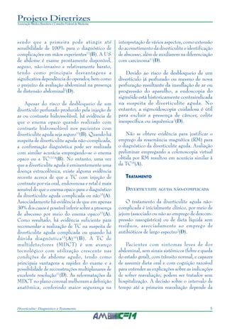 5Diverticulite: Diagnóstico e Tratamento
Projeto Diretrizes
Associação Médica Brasileira e Conselho Federal de Medicina
sendo que a primeira pode atingir até
sensibilidade de 100% para o diagnóstico de
complicações em mãos experientes12
(B). A US
de abdome é exame prontamente disponível,
seguro, não-invasivo e relativamente barato,
tendo como principais desvantagens a
significativa dependência do operador, bem como
o prejuízo da avaliação abdominal na presença
de distensão abdominal2
(D).
Apesar do risco de desbloqueio de um
divertículo perfurado produzido pela injeção de
ar ou contraste hidrossolúvel, há evidência de
que o enema opaco quando realizado com
contraste hidrossolúvel nos pacientes com
diverticulite aguda seja seguro13
(B). Quando há
suspeita de diverticulite aguda não-complicada,
a confirmação diagnóstica pode ser realizada
com similar acurácia empregando-se o enema
opaco ou a TC13,14
(B). No entanto, uma vez
que a diverticulite aguda é eminentemente uma
doença extracolônica, existe alguma evidência
recente acerca de que a TC com injeção de
contraste por via oral, endovenosa e retal é mais
sensível do que o enema opaco para o diagnóstico
da diverticulite aguda complicada ou não15
(A).
Associadamente há evidência de que em apenas
30% dos casos é possível inferir sobre a presença
de abscesso por meio do enema opaco15
(A).
Como resultado, há evidência suficiente para
recomendar a realização de TC na suspeita de
diverticulite aguda complicada ou quando há
dúvida diagnóstica15
(A)16
(B). A TC de
multidetectores (MDCT) é um avanço
tecnológico com utilização crescente nas
condições de abdome agudo, tendo como
principais vantagens a rapidez do exame e a
possibilidade de reconstruções multiplanares de
excelente resolução17
(D). As reformatações da
MDCT no plano coronal melhoram a definição
anatômica, conferindo maior segurança na
interpretação de vários aspectos, como extensão
do acometimento da diverticulite e identificação
de abscesso, além de auxiliarem na diferenciação
com carcinoma17
(D).
Devido ao risco de desbloqueio de um
divertículo já perfurado ou mesmo de nova
perfuração resultante da insuflação de ar ou
progressão do aparelho, a endoscopia do
sigmóide está historicamente contraindicada
na suspeita de diverticulite aguda. No
entanto, a sigmoidoscopia cuidadosa é útil
para excluir a presença de câncer, colite
inespecífica ou isquêmica2
(D).
Não se obteve evidência para justificar o
emprego da ressonância magnética (RM) para
o diagnóstico da diverticulite aguda. Avaliação
preliminar empregando a colonoscopia virtual
obtida por RM resultou em acurácia similar à
da TC18
(A).
TRATAMENTO
DIVERTICULITE AGUDA NÃO-COMPLICADA
O tratamento da diverticulite aguda não-
complicada é inicialmente clínico, por meio de
jejum (associado ou não ao emprego de descom-
pressão nasogástrica) ou de dieta líquida sem
resíduos, associadamente ao emprego de
antibióticos de largo espectro2
(D).
Pacientes com sintomas leves de dor
abdominal, sem sinais sistêmicos (febre e queda
do estado geral), com trânsito normal, e capazes
de assumir dieta oral e com cognição razoável
para entender as explicações sobre as indicações
de sofrer reavaliação, podem ser tratados sem
hospitalização. A decisão sobre o intervalo de
tempo até a primeira reavaliação depende da
 