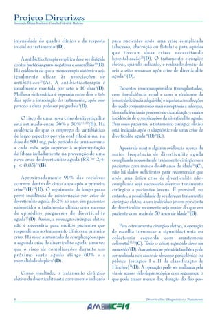 Projeto Diretrizes
Associação Médica Brasileira e Conselho Federal de Medicina
6 Diverticulite: Diagnóstico e Tratamento
intensidade do quadro clínico e da resposta
inicial ao tratamento3
(D).
A antibioticoterapia empírica deve ser dirigida
contra bactérias gram-negativas e anaeróbias19
(D).
Há evidência de que a monoterapia sistêmica seja
igualmente eficaz às associações de
antibióticos20
(A). A antibioticoterapia é
usualmente mantida por sete a 10 dias3
(D).
Melhora sintomática é esperada entre dois e três
dias após a introdução do tratamento, após esse
período a dieta pode ser progredida3
(D).
O risco de uma nova crise de diverticulite
está estimado entre 26% e 30%21,22
(B). Há
evidência de que o emprego do antibiótico
de largo espectro por via oral rifaximina, na
dose de 800 mg, pelo período de uma semana
a cada mês, seja superior à suplementação
de fibras isoladamente na prevenção de uma
nova crise de diverticulite aguda (RR = 2,4;
p < 0,05)23
(B).
Aproximadamente 90% das recidivas
ocorrem dentro de cinco anos após a primeira
crise22
(B)24
(D). O seguimento de longo prazo
prevê incidência de reinternação por crise de
diverticulite aguda de 2% ao ano, em pacientes
submetidos a tratamento clínico com sucesso
de episódios pregressos de diverticulite
aguda25
(D). Assim, a ressecção cirúrgica eletiva
não é necessária para muitos pacientes que
responderam ao tratamento clínico na primeira
crise. Há risco aumentado de complicações após
a segunda crise de diverticulite aguda, uma vez
que o risco de complicações durante um
próximo surto agudo atinge 60% e a
mortalidade duplica6
(D).
Como resultado, o tratamento cirúrgico
eletivo da diverticulite está comumente indicado
para pacientes após uma crise complicada
(abscesso, obstrução ou fístula) e para aqueles
que tiveram duas crises necessitando
hospitalização26
(D). O tratamento cirúrgico
eletivo, quando indicado, é realizado dentro de
seis a oito semanas após crise de diverticulite
aguda27
(D).
Pacientes imunossuprimidos (transplantados,
com insuficiência renal e com a síndrome da
imunodeficiênciaadquirida)eaquelescomafecções
dotecidoconjuntivosãomaissusceptíveisainfecção,
têm deficiência do processo de cicatrização e maior
incidência de complicações da diverticulite aguda.
Para esses pacientes, o tratamento cirúrgico eletivo
está indicado após o diagnóstico de uma crise de
diverticulite aguda28
(B)29
(C).
Apesar de existir alguma evidência acerca da
maior frequência de diverticulite aguda
complicada necessitando tratamento cirúrgico em
pacientes com menos de 40 anos de idade30
(C),
não há dados suficientes para recomendar que
após uma única crise de diverticulite não-
complicada seja necessário oferecer tratamento
cirúrgico a pacientes jovens. É provável, no
entanto, a possibilidade de se oferecer tratamento
cirúrgico eletivo a um indivíduo jovem por conta
de diverticulite recorrente seja maior do que em
paciente com mais de 50 anos de idade31
(B).
Para o tratamento cirúrgico eletivo, a operação
de escolha tornou-se a sigmoidectomia ou
colectomia esquerda com anastomose
colorretal32,33
(C). Todo o cólon sigmóide deve ser
removido2
(D).Aanastomoseprimáriatambémpode
ser realizada nos casos de abscesso pericolônico ou
pélvico (estágios I e II da classificação de
Hinchey)34
(D). A operação pode ser realizada pela
via de acesso videolaparoscópica com segurança, o
que pode trazer menor dor, duração do íleo pós-
 