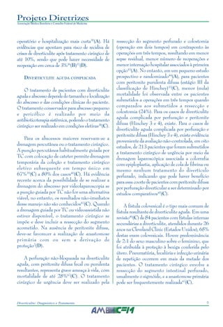 7Diverticulite: Diagnóstico e Tratamento
Projeto Diretrizes
Associação Médica Brasileira e Conselho Federal de Medicina
operatório e hospitalização mais curta35
(A). Há
evidências que apontam para risco de recidiva de
crises de diverticulite após tratamento cirúrgico de
até 10%, sendo que pode haver necessidade de
reoperação em cerca de 3%36
(B)37
(D).
DIVERTICULITE AGUDA COMPLICADA
O tratamento de pacientes com diverticulite
agudaeabscessodependedotamanhoelocalização
do abscesso e das condições clínicas do paciente.
O tratamento conservador para abscesso pequeno
e pericólico é realizado por meio da
antibioticoterapiasistêmica,podendootratamento
cirúrgico ser realizado em condições eletivas38
(C).
Para os abscessos maiores reservam-se a
drenagem percutânea ou o tratamento cirúrgico.
A punção percutânea habitualmente guiada por
TC com colocação de cateter permite drenagem
temporária da coleção e tratamento cirúrgico
eletivo subsequente em tempo único em
67%39
(C) a 80% dos casos40
(C). Há evidência
recente acerca da possibilidade de se realizar a
drenagem do abscesso por videolaparoscopia se
a punção guiada por TC não for uma alternativa
viável, no entanto, os resultados não-imediatos
desse manejo não são conhecidos41
(C). Quando
a drenagem guiada por TC ou videoassistida não
estiver disponível, o tratamento cirúrgico se
impõe e deve incluir a ressecção do segmento
acometido. Na ausência de peritonite difusa,
deve-se favorecer a realização de anastomose
primária com ou sem a derivação de
proteção2
(D).
A perfuração não-bloqueada na diverticulite
aguda, com peritonite difusa fecal ou purulenta
resultantes, representa grave ameaça à vida, com
mortalidade de até 28%42
(C). O tratamento
cirúrgico de urgência deve ser realizado pela
ressecção do segmento perfurado e colostomia
(operação em dois tempos) em contraponto às
operações em três tempos, resultando em menor
sepse residual, menor número de reoperações e
menor internação hospitalar associados à primeira
opção43
(A). No entanto, em um pequeno estudo
prospectivo e randomizado44
(A), para pacientes
com peritonite purulenta difusa (estágio III da
classificação de Hinchey)33
(C), menor (nula)
mortalidade foi observada entre os pacientes
submetidos a operações em três tempos quando
comparados aos submetidos a ressecção e
colostomia (24%). Para os casos de diverticulite
aguda complicada por perfuração e peritonite
difusa (Hinchey 3 e 4), existe. Para o casos de
diverticulite aguda complicada por perfuração e
peritonite difusa (Hinchey 3 e 4), existe evidência
proveniente da avaliação não-controlada, em oito
estudos, de 213 pacientes que foram submetidos
a tratamento cirúrgico de urgência por meio da
drenagem laparoscópica associada a colorrafia
com epiploplastia, aplicação de cola de fibrina ou
mesmo nenhum tratamento do divertículo
perfurado, indicando que pode haver benefício
para essa coorte de pacientes com peritonite difusa
por perfuração diverticular a ser determinado por
estudos comparativos45
(C).
A fístula colovesical é o tipo mais comum de
fístula resultante de diverticulite aguda. Em uma
revisão46
(C) de 84 pacientes com fístulas internas
secundárias a diverticulite, atendidos durante 26
anos na Cleveland Clinic (Estados Unidos), 65%
destas eram colovesicais. Houve predominância
de 2:1 do sexo masculino sobre o feminino, que
foi atribuída à proteção à bexiga conferida pelo
útero. Pneumatúria, fecalúria e infecção urinária
de repetição ocorrem em mais da metade dos
pacientes. O tratamento cirúrgico envolve a
ressecção do segmento intestinal perfurado,
usualmente o sigmóide, e a anastomose primária
pode ser frequentemente realizada47
(C).
 