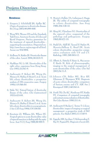Projeto Diretrizes
Associação Médica Brasileira e Conselho Federal de Medicina
8 Diverticulite: Diagnóstico e Tratamento
REFERÊNCIAS
1. Simpson J, Scholefield JH, Spiller RC.
Origin of symptoms in diverticular disease.
Br J Surg 2003;90:899-908.
2. Wong WD, Wexner SD and the Standards
Task Force, American Society of Colon and
Rectal Surgeons. Practice parameters for
the treatment of sigmoid diverticulitis -
supporting documentation. Disponível em:
http://www.fascrs.org/ascrspp-sd-sd.html.
Acesso em 9/4/2004.
3. Stollman N, Raskin JB. Diverticular disease
of the colon. Lancet 2004;363:631-9.
4. Markham NI, Li AK. Diverticulitis of the
right colon: experience from Hong Kong.
Gut 1992;33:547-9.
5. Ambrosetti P, Robert JH, Witzig JA,
Mirescu D, Mathey P, Borst F, et al. Acute
left colonic diverticulitis: a prospective
analysis of 226 consecutive cases. Surgery
1994;115:546-50.
6. Parks TG. Natural history of diverticular
disease of the colon. Clin Gastroenterol
1975;4:53-69.
7. Ambrosetti P, Robert JH, Witzig JA,
Mirescu D, Mathey P, Borst F, et al. Acute
left colonic diverticulitis in young patients.
J Am Coll Surg 1994;179:156-60.
8. Kourtesis GJ, Williams RA, Wilson SE.
Surgical options in acute diverticulitis: value
of sigmoid resection in dealing with the septic
focus. Aust N Z J Surg 1988;58:955-9.
9. Morris J, Stellato TA, Lieberman J, Haaga
JR. The utility of computed tomography
in colonic diverticulitis. Ann Surg
1986;204:128-32.
10. Ming SC, Fleischner FG. Diverticulitis of
the sigmoid colon: reappraisal of the
pathology and pathogenesis. Surgery
1965;58:627-33.
11. Pradel JA, Adell JF, Taourel P, Djafari M,
Monnin-Delhom E, Bruel JM. Acute
colonic diverticulitis: prospective compa-
rative evaluation with US and CT.
Radiology 1997;205:503-12.
12. Alberti A, Dattola P, Parisi A, Maccarone
P, Basile M. Role of ultrasonographic
imaging in the surgical management of
acute diverticulitis of the colon. Chir Ital
2002;54:71-5.
13. Johnson CD, Baker ME, Rice RP,
Silverman P, Thompson WM. Diagnosis
of acute colonic diverticulitis: comparison
of barium enema and CT. AJR Am J
Roentgenol 1987;148:541-6.
14. Smith TR, Cho KC, Morehouse HT, Kratka
PS. Comparison of computed tomography
and contrast enema evaluation of diverticulitis.
Dis Colon Rectum 1990;33:1-6.
15. Ambrosetti P, Becker C, Terrier T. Colonic
diverticulitis: impact of imaging on surgical
management: a prospective study of 542
patients. Eur Radiol 2002;12:1145-9.
16. Eggesbo HB, Jacobsen T, Kolmannskog F,
Bay D, Nygaard K. Diagnosis of acute left-
 