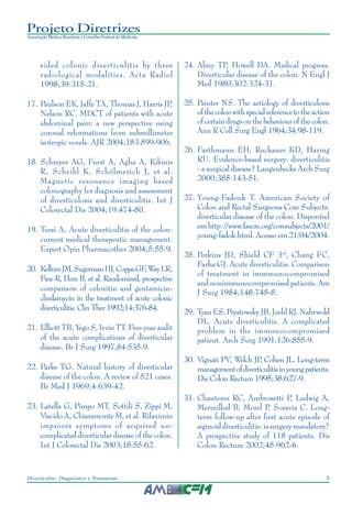 9Diverticulite: Diagnóstico e Tratamento
Projeto Diretrizes
Associação Médica Brasileira e Conselho Federal de Medicina
sided colonic diverticulitis by three
radiological modalities. Acta Radiol
1998;39:315-21.
17. Paulson EK, Jaffe TA, Thomas J, Harris JP,
Nelson RC. MDCT of patients with acute
abdominal pain: a new perspective using
coronal reformations from submillimeter
isotropic voxels. AJR 2004;183:899-906.
18. Schreyer AG, Furst A, Agha A, Kikinis
R, Scheibl K, Schölmerich J, et al.
Magnetic resonance imaging based
colonography for diagnosis and assessment
of diverticulosis and diverticulitis. Int J
Colorectal Dis 2004;19:474-80.
19. Tursi A. Acute diverticulitis of the colon:
current medical therapeutic management.
Expert Opin Pharmacother 2004;5:55-9.
20. KellumJM,SugermanHJ,CoppaGF,WayLR,
Fine R, Herz B, et al. Randomized, prospective
comparison of cefoxitin and gentamicin-
clindamycin in the treatment of acute colonic
diverticulitis. Clin Ther 1992;14:376-84.
21. Elliott TB, Yego S, Irvin TT. Five-year audit
of the acute complications of diverticular
disease. Br J Surg 1997;84:535-9.
22. Parks TG. Natural history of diverticular
disease of the colon. A review of 521 cases.
Br Med J 1969;4:639-42.
23. Latella G, Pimpo MT, Sottili S, Zippi M,
Viscido A, Chiaramonte M, et al. Rifaximin
improves symptoms of acquired un-
complicated diverticular disease of the colon.
Int J Colorectal Dis 2003;18:55-62.
24. Almy TP, Howell DA. Medical progress.
Diverticular disease of the colon. N Engl J
Med 1980;302:324-31.
25. Painter NS. The aetiology of diverticulosis
ofthecolonwithspecialreferencetotheaction
of certain drugs on the behaviour of the colon.
Ann R Coll Surg Engl 1964;34:98-119.
26. Farthmann EH, Ruckauer KD, Haring
RU. Evidence-based surgery: diverticulitis
- a surgical disease? Langenbecks Arch Surg
2000;385:143-51.
27. Young-Fadouk T. American Society of
Colon and Rectal Surgeons Core Subjects:
diverticular disease of the colon. Disponível
emhttp://www.fascrs.org/coresubjects/2001/
young-fadok.html. Acesso em 21/04/2004.
28. Perkins JD, Shield CF 3rd
, Chang FC,
Farha GJ. Acute diverticulitis. Comparison
of treatment in immmunocompromised
and nonimmunocompromised patients. Am
J Surg 1984;148:745-8.
29. Tyau ES, Prystowsky JB, Joehl RJ, Nahrwold
DL. Acute diverticulitis. A complicated
problem in the immunocompromised
patient. Arch Surg 1991;126:855-9.
30. Vignati PV, Welch JP, Cohen JL. Long-term
managementofdiverticulitisinyoungpatients.
Dis Colon Rectum 1995;38:627-9.
31. Chautems RC, Ambrosetti P, Ludwig A,
Mermillod B, Morel P, Soravia C. Long-
term follow-up after first acute episode of
sigmoid diverticulitis: is surgery mandatory?
A prospective study of 118 patients. Dis
Colon Rectum 2002;45:962-6.
 