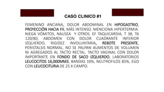 CASO CLINICO #1
FEMENINO ANCIANA, DOLOR ABDOMINAL EN HIPOGASTRIO,
PROYECCIÓN HACIA FII, MÁS INTENSO. MENCIONA HIPERTERMIA.
NIEGA VÓMITOS, NAUSEA Y OTROS. EF TAQUICARDIA, T 38, TA
120/80, ABDOMEN CON DOLOR CUADRANTE INFERIOR
IZQUIERDO, RIGIDEZ INVOLUNTARIA, REBOTE PRESENTE,
PERISTALSIS NORMAL. NO SE PALPAN AUMENTOS DE VOLUMEN
NI AGREGADOS AL TACTO RECTAL. TACTO VAGINAL CON DOLOR
IMPORTANTE EN FONDO DE SACO IZQUIERDO. LABORATORIOS
LEUCOCITOS 16,000MM3, BANDAS 10%, NEUTROFILOS 85%, EGO
CON LEUCOCITURIA DE 25 X CAMPO.
 