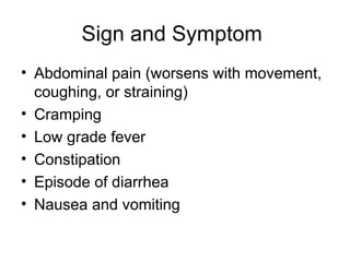 Sign and Symptom
• Abdominal pain (worsens with movement,
coughing, or straining)
• Cramping
• Low grade fever
• Constipation
• Episode of diarrhea
• Nausea and vomiting
 