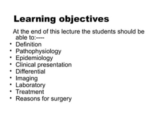 At the end of this lecture the students should be
able to:----
• Definition
• Pathophysiology
• Epidemiology
• Clinical presentation
• Differential
• Imaging
• Laboratory
• Treatment
• Reasons for surgery
Learning objectives
 