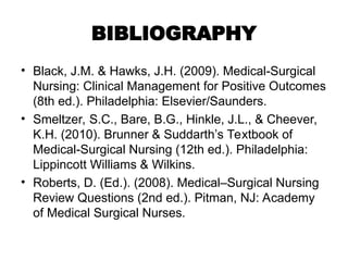BIBLIOGRAPHY
• Black, J.M. & Hawks, J.H. (2009). Medical-Surgical
Nursing: Clinical Management for Positive Outcomes
(8th ed.). Philadelphia: Elsevier/Saunders.
• Smeltzer, S.C., Bare, B.G., Hinkle, J.L., & Cheever,
K.H. (2010). Brunner & Suddarth’s Textbook of
Medical-Surgical Nursing (12th ed.). Philadelphia:
Lippincott Williams & Wilkins.
• Roberts, D. (Ed.). (2008). Medical–Surgical Nursing
Review Questions (2nd ed.). Pitman, NJ: Academy
of Medical Surgical Nurses.
 