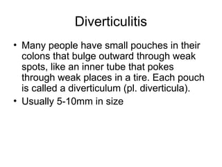 Diverticulitis
• Many people have small pouches in their
colons that bulge outward through weak
spots, like an inner tube that pokes
through weak places in a tire. Each pouch
is called a diverticulum (pl. diverticula).
• Usually 5-10mm in size
 