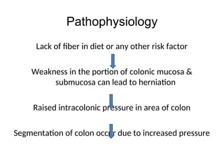 Pathophysiology
Lack of fiber in diet or any other risk factor
Weakness in the portion of colonic mucosa &
submucosa can lead to herniation
Raised intracolonic pressure in area of colon
Segmentation of colon occur due to increased pressure
 