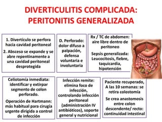 DIVERTICULITIS COMPLICADA:
PERITONITIS GENERALIZADA
1. Divertículo se perfora
hacia cavidad peritoneal
2. Absceso se expande y se
abre repentinamente a
una cavidad peritoneal
desprotegida
D. Perforado:
dolor difuso a
palpación,
defensa
voluntaria e
involuntaria
Rx / TC de abdomen:
aire libre dentro de
peritoneo
Sepsis generalizada:
Leucocitosis, fiebre,
taquicardia,
hipotensión
Celiotomía inmediata:
identificar y extirpar
segmento de colon
perforado.
Operación de Hartmann:
más habitual para cirugía
urgente dirigida a control
de infección
Infección remite:
elimina foco de
infección,
controlando infección
peritoneal
(administración IV
antibióticos), soporte
general y nutricional
Paciente recuperado,
A las 10 semanas: se
retira colostomía
Se crea anastomosis
entre colon
descendente/ recto:
continuidad intestinal
 