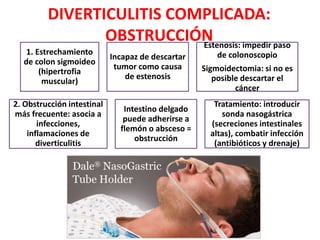 DIVERTICULITIS COMPLICADA:
OBSTRUCCIÓN
1. Estrechamiento
de colon sigmoideo
(hipertrofia
muscular)
Incapaz de descartar
tumor como causa
de estenosis
Estenosis: impedir paso
de colonoscopio
Sigmoidectomia: si no es
posible descartar el
cáncer
2. Obstrucción intestinal
más frecuente: asocia a
infecciones,
inflamaciones de
diverticulitis
Intestino delgado
puede adherirse a
flemón o absceso =
obstrucción
Tratamiento: introducir
sonda nasogástrica
(secreciones intestinales
altas), combatir infección
(antibióticos y drenaje)
 