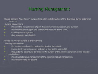 Nursing Management Altered Comfort: Acute Pain r/t out pouching colon and stimulation of the diverticula during abdominal contraction Nursing Interventions        Describe the characteristics of pain, frequency, intensity, location, and duration.       Provide emotional support and comfortable measures to the client.        Provide pain management.        Give analgesics as indicated. Anxiety r/t possible surgery of the diverticula    Nursing Interventions        Monitor emotional reaction and anxiety level of the patient.        Explain the treatment regimen and plan of care to the patient/SO.        Discuss to the patient and SO the need for surgery of the patient’s condition and its possible complications.        Provide collaborative management of the patient’s medical management.        Provide comfort to the patient  