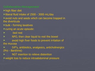 Collaborative Management high fiber diet liberal fluid intake of 2500 - 3000 mL/day avoid nuts and seeds which can become trapped in the diverticula bulk - forming laxatives curing an acute episode:               bed rest          NPO, then clear liquid to rest the bowel          avoid high fiver foods to prevent irritation of the mucosa          IVF's, antibiotics, analgesics, anticholinergics (Pro - Banthine)          NGT insertion to relieve distention weight loss to reduce intraabdominal pressure 
