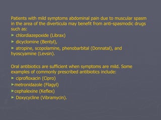 Patients with mild symptoms abdominal pain due to muscular spasm in the area of the diverticula may benefit from anti-spasmodic drugs such as: chlordiazepoxide (Librax) dicyclomine (Bentyl),  atropine, scopolamine, phenobarbital (Donnatal), and hyoscyamine (Levsin). Oral antibiotics are sufficient when symptoms are mild. Some examples of commonly prescribed antibiotics include:   ciprofloxacin (Cipro) metronidazole (Flagyl) cephalexine (Keflex) Doxycycline (Vibramycin).   