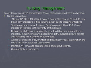Nursing Management Impaired tissue integrity r/t gastrointestinal (colon) obstruction as evidenced by diverticula Nursing Interventions Monitor BP, PR, & RR at least every 4 hours. (Increase in PR and RR may be an early indication of fluid volume deficit due to bleeding/infection) Take temperature every 4 hours. (Elevation greater than 38.3  C may indicate an increase in the severity of the disease. Perform an abdominal assessment every 4 to 8 hours or more often as indicated, including measuring abdominal girth, ausculting bowel sounds and palpating the abdomen for tenderness. Assess for evidence of lower intestinal bleeding by visual examination and guiaic testing of stools for occult blood. Maintain IVF, TPN, and accurate intake and output records. Give antibiotic as indicated. 