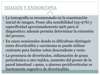 IMAGEN Y ENDOSCOPIA
 La tomografía es recomendado en la examinación
inicial de imagen. Posee alta sensibilidad (93-97%) y
especificidad aproximadamente 99% para el
diagnostico; además permita determinar la extensión
del proceso.
 En casos ocasionales donde es dificultoso distinguir
entre diverticulitis y carcinoma se puede utilizar
contraste para limitar colon descendente y recto.
 La presencia de divertículos, inflamación de grasa
pericolonica u otro tejidos, aumento del grosor de la
pared intestinal >4mm, o absceso peridiverticular es
fuertemente sugestivo de diverticulitis.
 
