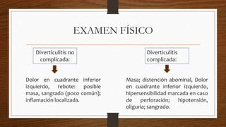 EXAMEN FÍSICO
Diverticulitis no
complicada:
Diverticulitis
complicada:
Dolor en cuadrante inferior
izquierdo, rebote: posible
masa, sangrado (poco común);
inflamación localizada.
Masa; distención abominal, Dolor
en cuadrante inferior izquierdo,
hipersensibilidad marcada en caso
de perforación; hipotensión,
oliguria; sangrado.
 