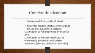 Criterios de selección:
 Pacientes adultos (edad ≥ 18 años)
 Pacientes con tomografía computarizada
(TC) con los siguientes hallazgos:
Clasificación de Ambrosetti de diverticulitis
leve
Clasificación de Hinchey modificada Ia
(inflamación pericólica confinada) o
Hinchey Ib (absceso pericólico confinado).
 