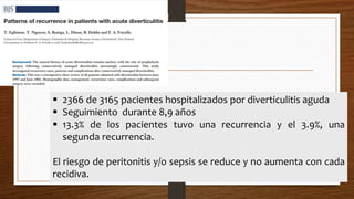  2366 de 3165 pacientes hospitalizados por diverticulitis aguda
 Seguimiento durante 8,9 años
 13.3% de los pacientes tuvo una recurrencia y el 3.9%, una
segunda recurrencia.
El riesgo de peritonitis y/o sepsis se reduce y no aumenta con cada
recidiva.
 
