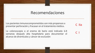 Recomendaciones
Los pacientes inmunocomprometidos son más propensos a
presentar perforación y fracasar en el tratamiento médico.
C IIa
La colonoscopia o el enema de bario está indicado 6-8
semanas después alta hospitalaria para documentar el
alcance de divertículos y cáncer de exclusión
C I
 