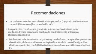 Recomendaciones
 Los pacientes con abscesos diverticulares pequeños (<4-5 cm) pueden tratarse
con antibióticos solos (Recomendación 1 C).
 Los pacientes con abscesos grandes (> 4-5 cm) pueden tratarse mejor
mediante drenaje percutáneo combinado con tratamiento antibiótico
(Recomendación 1 C).
 Los factores relacionados con el paciente y no el número de episodios previos de
diverticulitis, deben considerarse en la planificación de la resección sigmoidea
electiva en pacientes con DACG tratados conservadoramente (Recomendación 1
C).
 