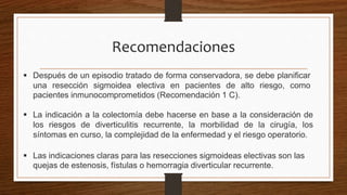  Después de un episodio tratado de forma conservadora, se debe planificar
una resección sigmoidea electiva en pacientes de alto riesgo, como
pacientes inmunocomprometidos (Recomendación 1 C).
Recomendaciones
 La indicación a la colectomía debe hacerse en base a la consideración de
los riesgos de diverticulitis recurrente, la morbilidad de la cirugía, los
síntomas en curso, la complejidad de la enfermedad y el riesgo operatorio.
 Las indicaciones claras para las resecciones sigmoideas electivas son las
quejas de estenosis, fístulas o hemorragia diverticular recurrente.
 