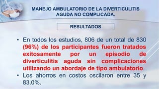 MANEJO AMBULATORIO DE LA DIVERTICULITIS
AGUDA NO COMPLICADA.
• En todos los estudios, 806 de un total de 830
(96%) de los participantes fueron tratados
exitosamente por un episodio de
diverticulitis aguda sin complicaciones
utilizando un abordaje de tipo ambulatorio.
• Los ahorros en costos oscilaron entre 35 y
83.0%.
RESULTADOS
 