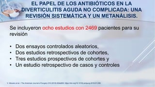 EL PAPEL DE LOS ANTIBIÓTICOS EN LA
DIVERTICULITIS AGUDA NO COMPLICADA: UNA
REVISIÓN SISTEMÁTICA Y UN METANÁLISIS.
Se incluyeron ocho estudios con 2469 pacientes para su
revisión
• Dos ensayos controlados aleatorios,
• Dos estudios retrospectivos de cohortes,
• Tres estudios prospectivos de cohortes y
• Un estudio retrospectivo de casos y controles
V. Mocanu et al. / The American Journal of Surgery 216 (2018) 604e609. https://doi.org/10.1016/j.amjsurg.2018.01.039.
 