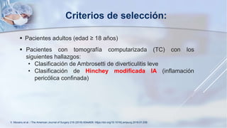  Pacientes adultos (edad ≥ 18 años)
 Pacientes con tomografía computarizada (TC) con los
siguientes hallazgos:
• Clasificación de Ambrosetti de diverticulitis leve
• Clasificación de Hinchey modificada IA (inflamación
pericólica confinada)
Criterios de selección:
V. Mocanu et al. / The American Journal of Surgery 216 (2018) 604e609. https://doi.org/10.1016/j.amjsurg.2018.01.039.
 