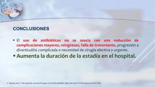 CONCLUSIONES
 El uso de antibióticos no se asocia con una reducción de
complicaciones mayores, reingresos, falla de tratamiento, progresión a
diverticulitis complicada o necesidad de cirugía electiva y urgente.
 Aumenta la duración de la estadía en el hospital.
V. Mocanu et al. / The American Journal of Surgery 216 (2018) 604e609. https://doi.org/10.1016/j.amjsurg.2018.01.039.
 