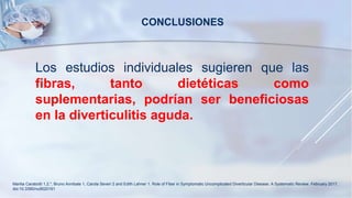 Los estudios individuales sugieren que las
fibras, tanto dietéticas como
suplementarias, podrían ser beneficiosas
en la diverticulitis aguda.
CONCLUSIONES
Marilia Carabotti 1,2,*, Bruno Annibale 1, Carola Severi 2 and Edith Lahner 1. Role of Fiber in Symptomatic Uncomplicated Diverticular Disease: A Systematic Review. February 2017.
doi:10.3390/nu9020161
 