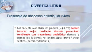 Presencia de abscesos diverticular >4cm
DIVERTICULITIS II
 Los pacientes con abscesos grandes (> 4-5 cm) pueden
tratarse mejor mediante drenaje percutáneo
combinado con tratamiento antibiótico siempre y
cuando los pacientes no tengan sepsis grave / shock
séptico. (Recomendación 1 C)
 
