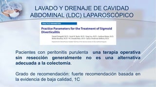 LAVADO Y DRENAJE DE CAVIDAD
ABDOMINAL (LDC) LAPAROSCÓPICO
Pacientes con peritonitis purulenta una terapia operativa
sin resección generalmente no es una alternativa
adecuada a la colectomía.
Grado de recomendación: fuerte recomendación basada en
la evidencia de baja calidad, 1C
 