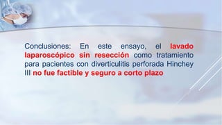 Conclusiones: En este ensayo, el lavado
laparoscópico sin resección como tratamiento
para pacientes con diverticulitis perforada Hinchey
III no fue factible y seguro a corto plazo
 