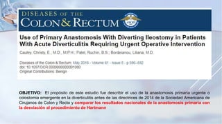 OBJETIVO: El propósito de este estudio fue describir el uso de la anastomosis primaria urgente o
colostomia emergente en la diverticulitis antes de las directrices de 2014 de la Sociedad Americana de
Cirujanos de Colon y Recto y comparar los resultados nacionales de la anastomosis primaria con
la desviación al procedimiento de Hartmann
 