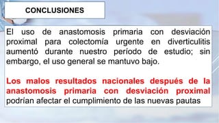 El uso de anastomosis primaria con desviación
proximal para colectomía urgente en diverticulitis
aumentó durante nuestro período de estudio; sin
embargo, el uso general se mantuvo bajo.
Los malos resultados nacionales después de la
anastomosis primaria con desviación proximal
podrían afectar el cumplimiento de las nuevas pautas
CONCLUSIONES
 