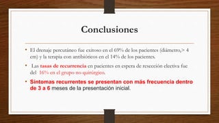 Conclusiones
• El drenaje percutáneo fue exitoso en el 69% de los pacientes (diámetro,> 4
cm) y la terapia con antibióticos en el 14% de los pacientes.
• Las tasas de recurrencia en pacientes en espera de resección electiva fue
del 16% en el grupo no quirúrgico.
• Síntomas recurrentes se presentan con más frecuencia dentro
de 3 a 6 meses de la presentación inicial.
 