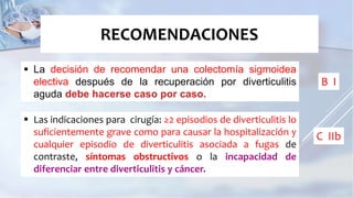  La decisión de recomendar una colectomía sigmoidea
electiva después de la recuperación por diverticulitis
aguda debe hacerse caso por caso.
RECOMENDACIONES
 Las indicaciones para cirugía: ≥2 episodios de diverticulitis lo
suficientemente grave como para causar la hospitalización y
cualquier episodio de diverticulitis asociada a fugas de
contraste, síntomas obstructivos o la incapacidad de
diferenciar entre diverticulitis y cáncer.
B I
C IIb
 